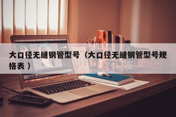 大口徑無縫鋼管型號(hào)（大口徑無縫鋼管型號(hào)規(guī)格表 ）