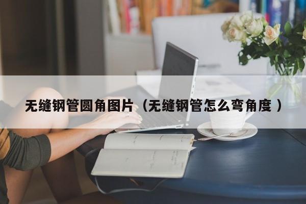 無縫鋼管圓角圖片（無縫鋼管怎么彎角度 ）