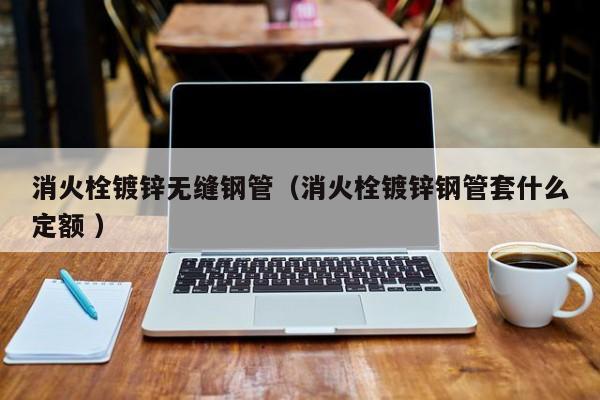 消火栓鍍鋅無(wú)縫鋼管（消火栓鍍鋅鋼管套什么定額 ）
